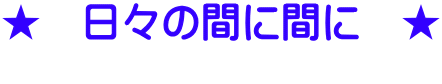 ★　日々の間に間に　★       　　　　　　　